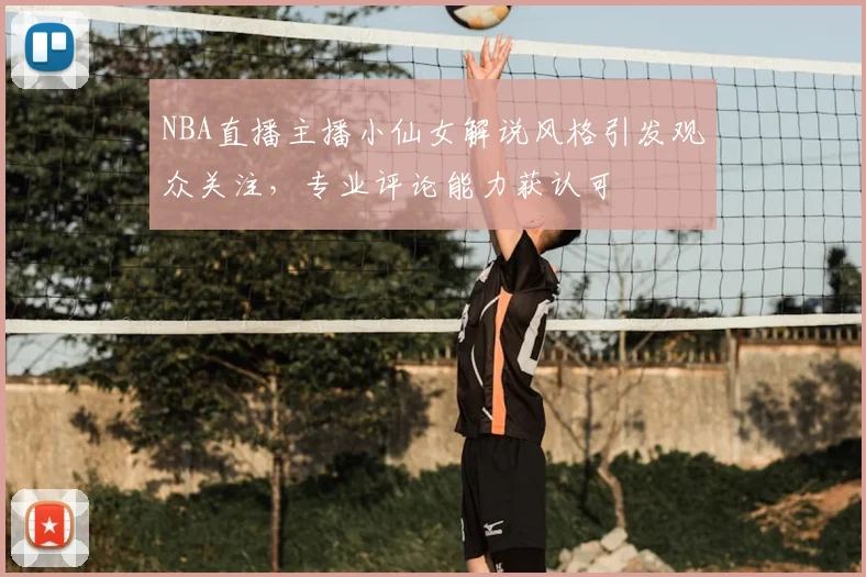 NBA直播主播小仙女解说风格引发观众关注,专业评论能力获认可