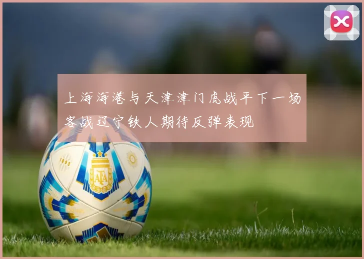 上海海港与天津津门虎战平下一场客战辽宁铁人期待反弹表现