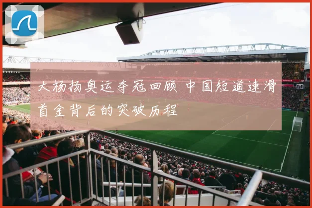大杨扬奥运夺冠回顾 中国短道速滑首金背后的突破历程