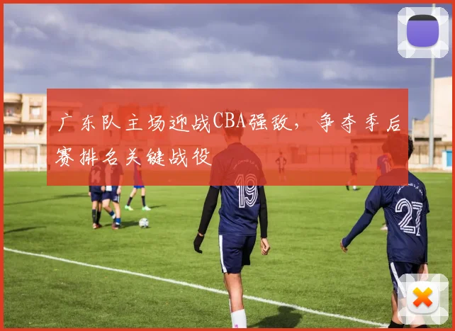 广东队主场迎战CBA强敌,争夺季后赛排名关键战役