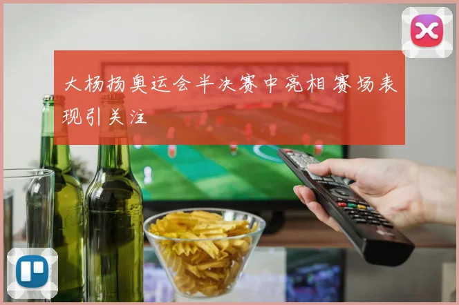 大杨扬奥运会半决赛中亮相 赛场表现引关注