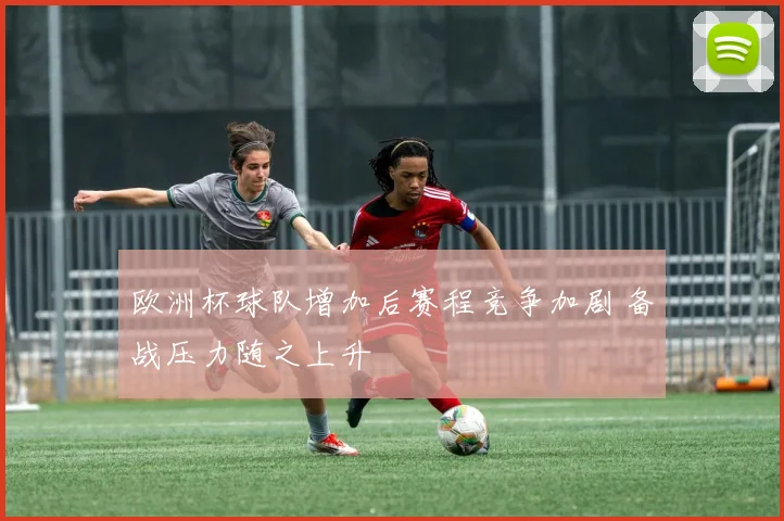 欧洲杯球队增加后赛程竞争加剧 备战压力随之上升