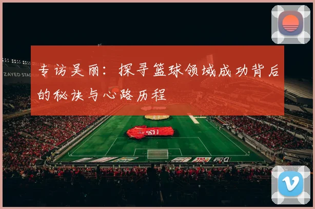 专访吴丽：探寻篮球领域成功背后的秘诀与心路历程