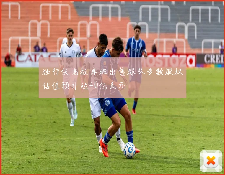 独行侠老板库班出售球队多数股权估值预计达40亿美元