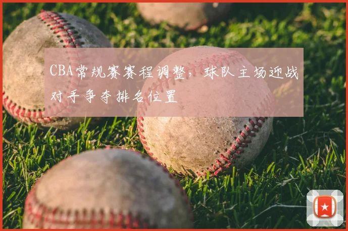 CBA常规赛赛程调整,球队主场迎战对手争夺排名位置