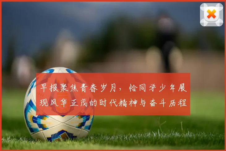 早报聚焦青春岁月，恰同学少年展现风华正茂的时代精神与奋斗历程
