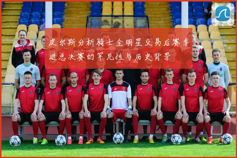 皮尔斯分析骑士全明星交易后赛季进总决赛的罕见性与历史背景