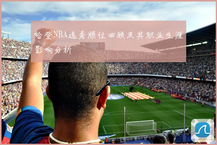 哈登NBA选秀顺位回顾及其职业生涯影响分析