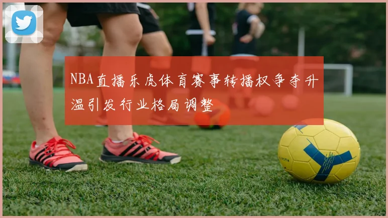 NBA直播乐虎体育赛事转播权争夺升温引发行业格局调整