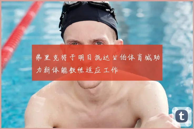 弗里克将于明日抵达甘伯体育城助力新体能教练适应工作