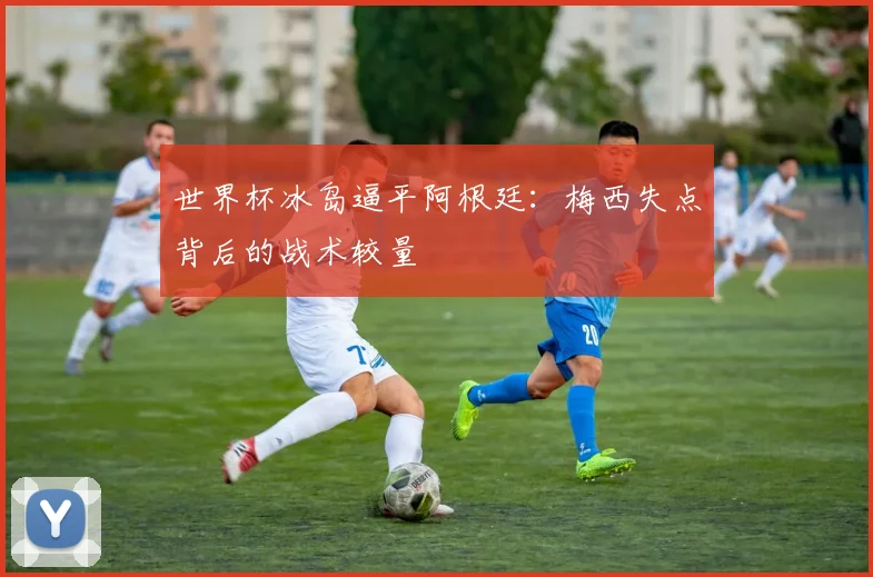 世界杯冰岛逼平阿根廷：梅西失点背后的战术较量