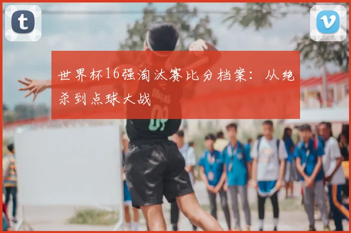 世界杯16强淘汰赛比分档案:从绝杀到点球大战