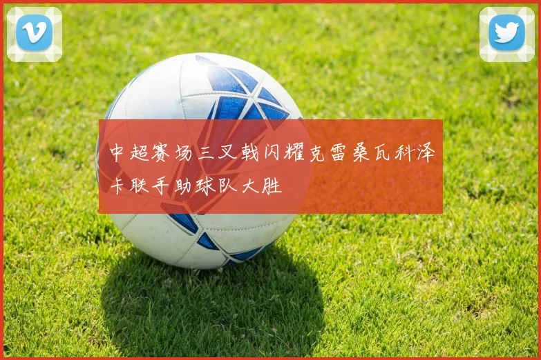 中超赛场三叉戟闪耀克雷桑瓦科泽卡联手助球队大胜