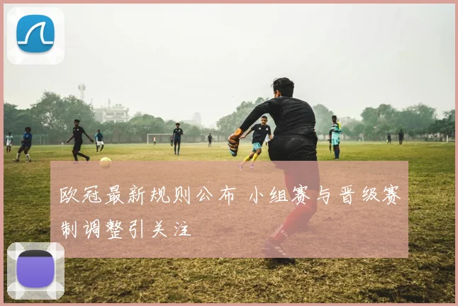 欧冠最新规则公布 小组赛与晋级赛制调整引关注