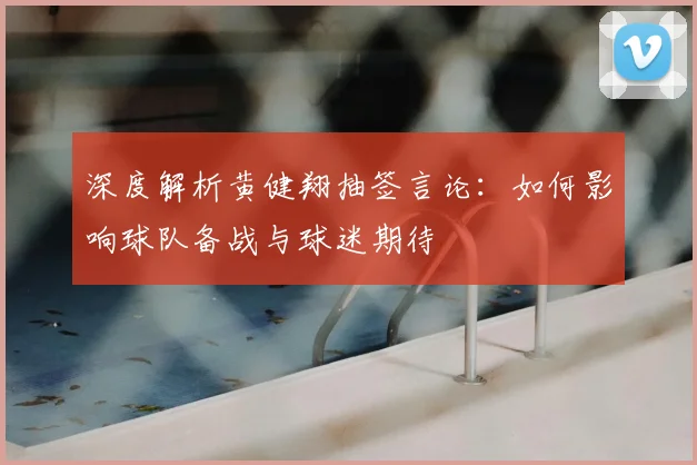深度解析黄健翔抽签言论：如何影响球队备战与球迷期待
