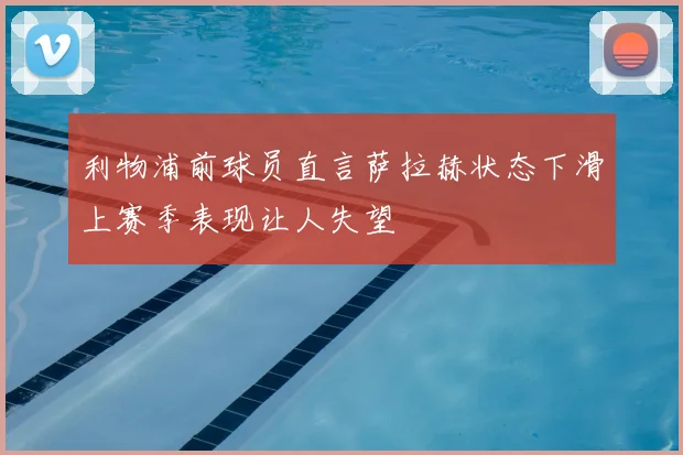 利物浦前球员直言萨拉赫状态下滑上赛季表现让人失望