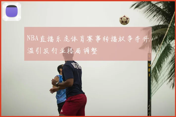 NBA直播乐虎体育赛事转播权争夺升温引发行业格局调整