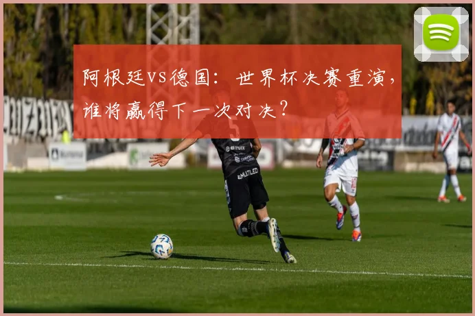 阿根廷vs德国:世界杯决赛重演,谁将赢得下一次对决?