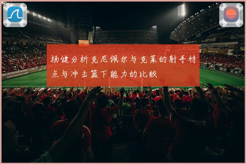 杨健分析克尼佩尔与克莱的射手特点与冲击篮下能力的比较