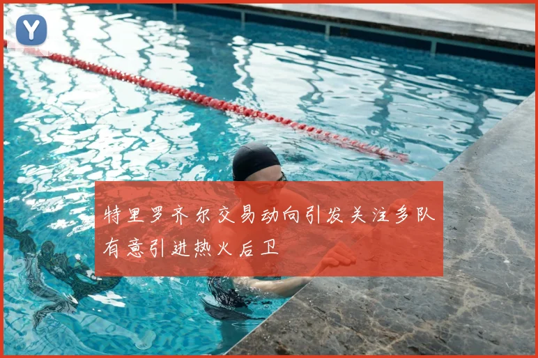 特里罗齐尔交易动向引发关注多队有意引进热火后卫