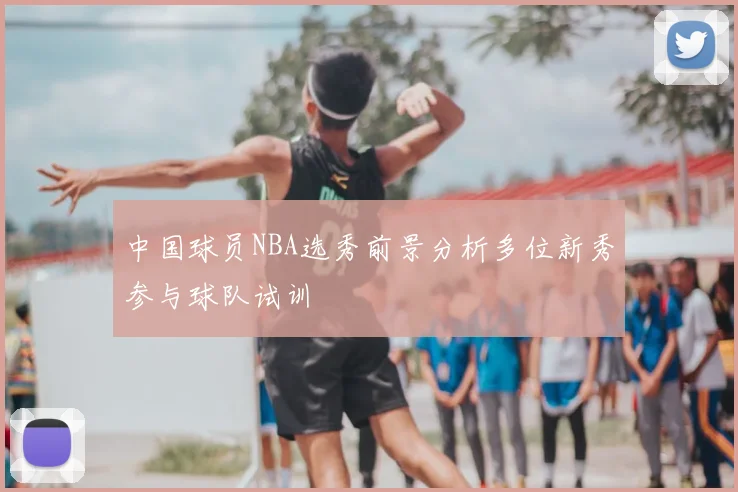 中国球员NBA选秀前景分析多位新秀参与球队试训