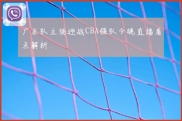 广东队主场迎战CBA强队今晚直播看点解析
