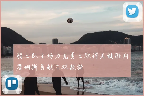 骑士队主场力克勇士取得关键胜利詹姆斯贡献三双数据