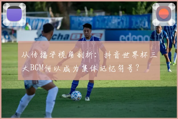 从传播学视角剖析:抖音世界杯三大BGM何以成为集体记忆符号?