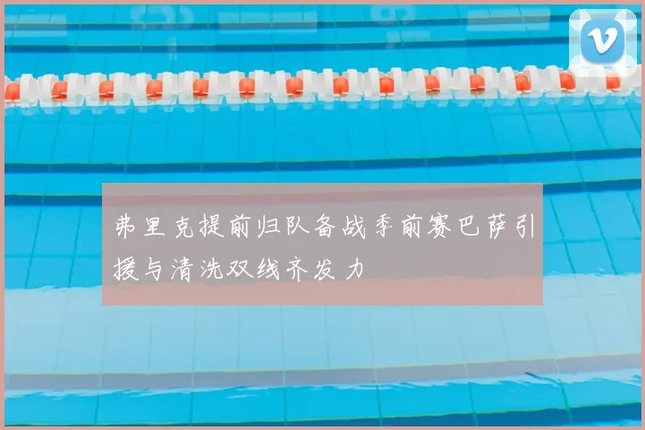 弗里克提前归队备战季前赛巴萨引援与清洗双线齐发力