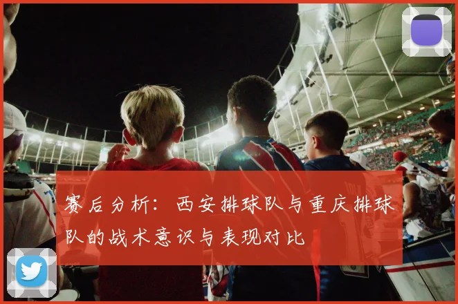 赛后分析:西安排球队与重庆排球队的战术意识与表现对比