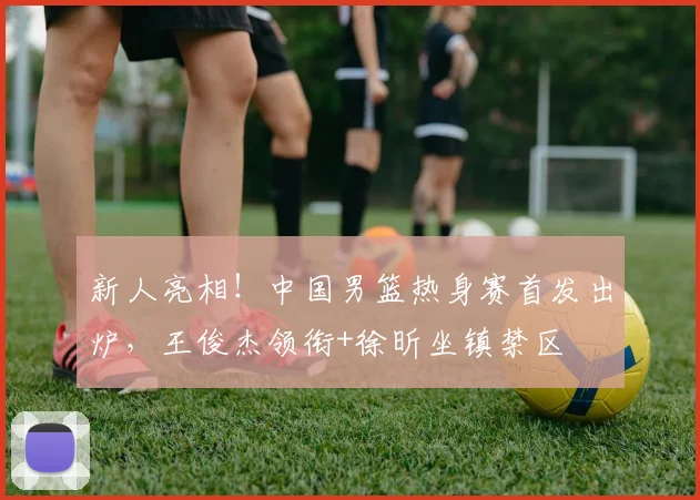 新人亮相!中国男篮热身赛首发出炉,王俊杰领衔+徐昕坐镇禁区