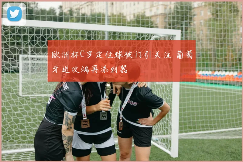 欧洲杯C罗定位球破门引关注 葡萄牙进攻端再添利器