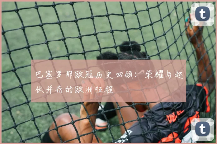 巴塞罗那欧冠历史回顾：荣耀与起伏并存的欧洲征程