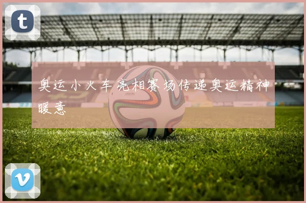 奥运小火车亮相赛场传递奥运精神暖意