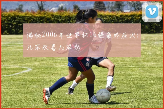 揭秘2006年世界杯16强最终座次:几家欢喜几家愁