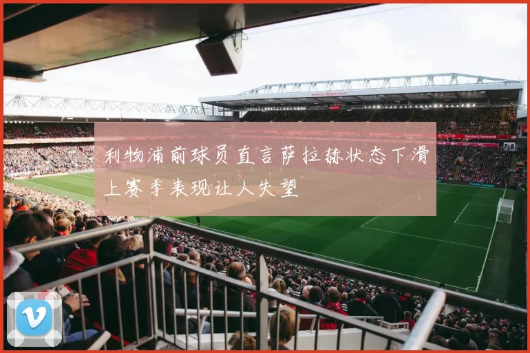 利物浦前球员直言萨拉赫状态下滑上赛季表现让人失望
