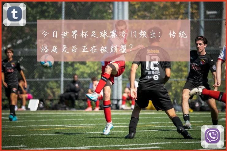 今日世界杯足球赛冷门频出：传统格局是否正在被颠覆？