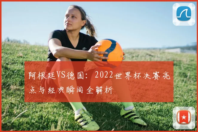 阿根廷VS德国:2022世界杯决赛亮点与经典瞬间全解析