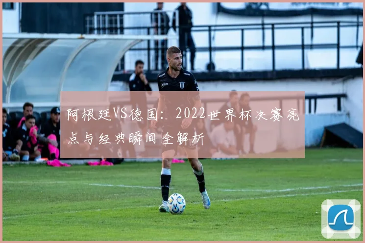 阿根廷VS德国:2022世界杯决赛亮点与经典瞬间全解析