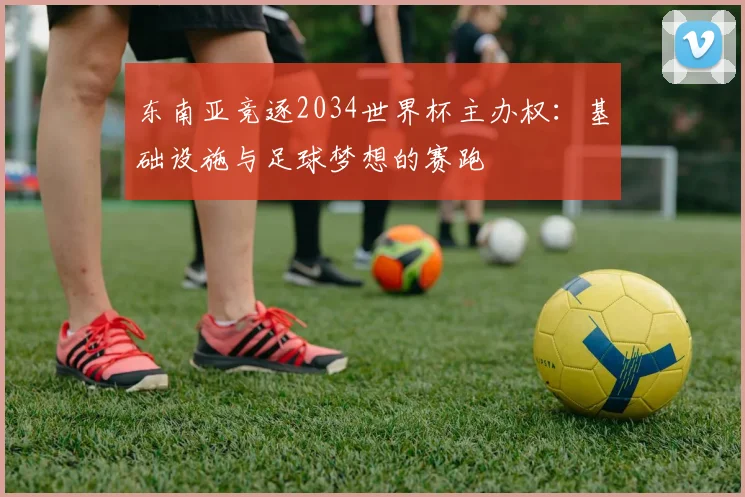 东南亚竞逐2034世界杯主办权:基础设施与足球梦想的赛跑