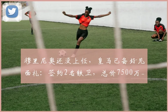 穆里尼奥还没上任,皇马已备好见面礼:签约2名铁卫,总价7500万_弗里斯_科纳特_欧冠