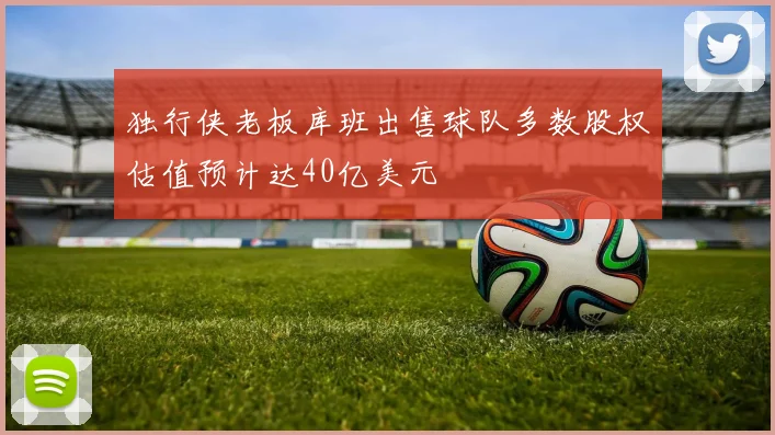 独行侠老板库班出售球队多数股权估值预计达40亿美元