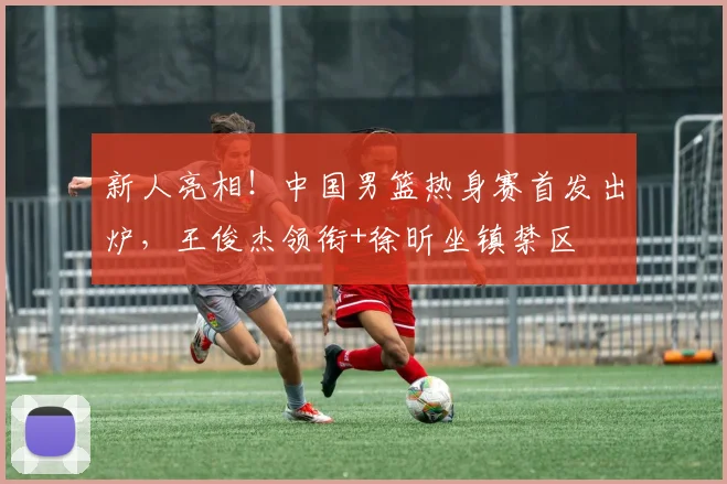 新人亮相！中国男篮热身赛首发出炉，王俊杰领衔+徐昕坐镇禁区