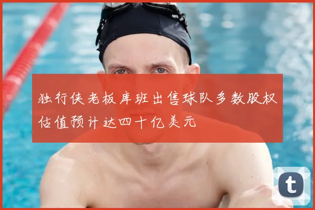 独行侠老板库班出售球队多数股权估值预计达四十亿美元
