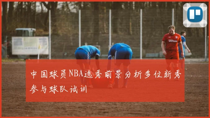 中国球员NBA选秀前景分析多位新秀参与球队试训