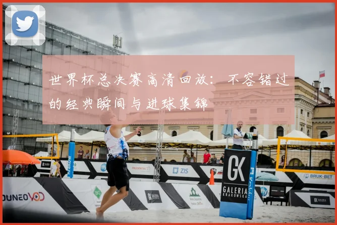 世界杯总决赛高清回放：不容错过的经典瞬间与进球集锦