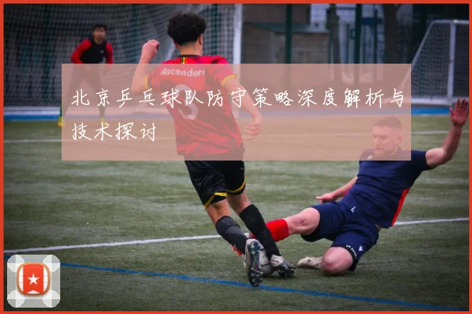 北京乒乓球队防守策略深度解析与技术探讨