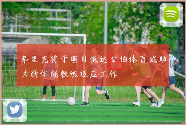 弗里克将于明日抵达甘伯体育城助力新体能教练适应工作