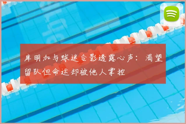库明加与球迷合影透露心声:渴望留队但命运却被他人掌控