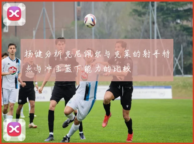 杨健分析克尼佩尔与克莱的射手特点与冲击篮下能力的比较